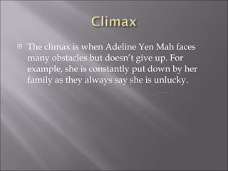 The climax is when Adeline Yen Mah faces many obstacles but doesn’t give up. For example, she is constantly put down by her family as they always say she is unlucky. 