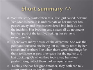 Well the story starts when this little  girl called  Adeline Yen Mah is born. It is unfortunate as her mother has passed away and thus is considered bad luck due to the incident. Her brothers and sisters all do not make her feel part of the family, making her strive to overcome this. There were many obstacles she overcame. She was the poor and tortured one being left out many times by her sisters and brothers like when there were ducklings for them to choose as pets they gave her the ugliest and last duckling. Or when they took away her sweet pastry though all of them had an equal share. Luckily she has her grandmother, they both can talk about anything under the sun.  
