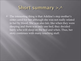 The interesting thing is that Adeline’s step mother’s sister cared for her although she was not really related to her by blood. She was also fair, like when they were sleeping and there was only one bed, they decided fairly who will sleep on the bed and when. Thus, her story continues with many touching stuff. 