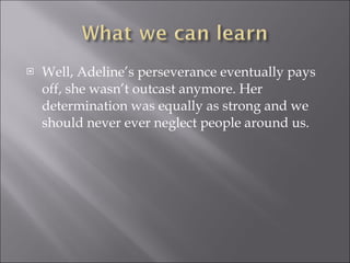 Well, Adeline’s perseverance eventually pays off, she wasn’t outcast anymore. Her determination was equally as strong and we should never ever neglect people around us. 
