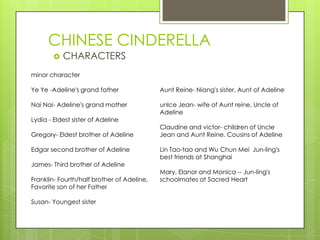 CHINESE CINDERELLA
 CHARACTERS
minor character
Ye Ye -Adeline's grand father
Nai Nai- Adeline's grand mother
Lydia - Eldest sister of Adeline
Gregory- Eldest brother of Adeline
Edgar second brother of Adeline
James- Third brother of Adeline
Franklin- Fourth/half brother of Adeline,
Favorite son of her Father
Susan- Youngest sister
Aunt Reine- Niang's sister, Aunt of Adeline
unlce Jean- wife of Aunt reine, Uncle of
Adeline
Claudine and victor- children of Uncle
Jean and Aunt Reine. Cousins of Adeline
Lin Tao-tao and Wu Chun Mei Jun-ling's
best friends at Shanghai
Mary, Elanor and Monica -- Jun-ling's
schoolmates at Sacred Heart
 