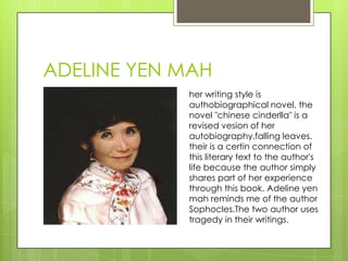 ADELINE YEN MAH
her writing style is
authobiographical novel. the
novel "chinese cinderlla" is a
revised vesion of her
autobiography,falling leaves.
their is a certin connection of
this literary text to the author's
life because the author simply
shares part of her experience
through this book. Adeline yen
mah reminds me of the author
Sophocles.The two author uses
tragedy in their writings.
 