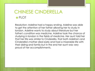 CHINESE CINDERELLA
 PLOT
Resolution: Adeline had a happy ending. Adeline was able
to get the attention of her father allowing her to study in
london. Adeline wants to study about literature but her
father's condition was medicine. Adeline took the chance of
studying in london in the fields of medicine. Her aunt told her
that her life was similar to Cinderella, that both Adeline's and
Cinderella's mother died early and had a miserable life with
their sibling and family but in the end her aunt was very
proud of her accomplishments.
 