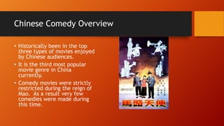 Chinese Comedy Overview
• Historically been in the top
three types of movies enjoyed
by Chinese audiences.
• It is the third most popular
movie genre in China
currently.
• Comedy movies were strictly
restricted during the reign of
Mao. As a result very few
comedies were made during
this time.
 