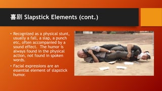 喜剧 Slapstick Elements (cont.)
• Recognized as a physical stunt,
usually a fall, a slap, a punch
etc, often accompanied by a
sound effect. The humor is
always found in the physical
action, not found in spoken
words.
• Facial expressions are an
essential element of slapstick
humor.
 