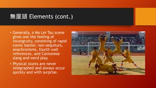 無厘頭 Elements (cont.)
• Generally, a Mo Lei Tau scene
gives one the feeling of
incongruity, consisting of rapid
comic banter, non-sequiturs,
anachronisms, fourth wall
references, and Cantonese
slang and word play.
• Physical stunts are never
telegraphed and always occur
quickly and with surprise.
 