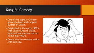 Kung Fu Comedy
• One of the popular Chinese
genres to have wide appeal
outside of China.
• Originated in the early 1980’s
with Jackie Chan in China.
International success started
in the mid 1990’s.
• Genre aims to combine action
with comedy.
 