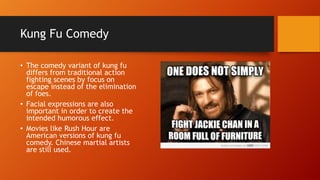 Kung Fu Comedy
• The comedy variant of kung fu
differs from traditional action
fighting scenes by focus on
escape instead of the elimination
of foes.
• Facial expressions are also
important in order to create the
intended humorous effect.
• Movies like Rush Hour are
American versions of kung fu
comedy. Chinese martial artists
are still used.
 