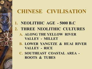 CHINESE CIVILISATION
1. NEOLITHIC AGE - 5000 B.C
2. THREE NEOLITHIC CULTURES
A. ALONG THE YELLOW RIVER
VALLEY - MILLET
B. LOWER YANGTZE & HUAI RIVER
VALLEY - RICE
C. SOUTHEAST COASTAL AREA -
ROOTS & TUBES
 