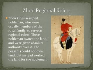 Zhou kings assigned
nobleman, who were
usually members of the
royal family, to serve as
regional rulers. These
nobleman owned the land,
and were given absolute
authority over it. The
peasants could not own
land, but instead worked
the land for the noblemen.
 