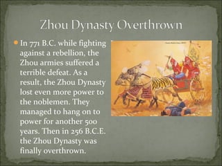 In 771 B.C. while fighting
against a rebellion, the
Zhou armies suffered a
terrible defeat. As a
result, the Zhou Dynasty
lost even more power to
the noblemen. They
managed to hang on to
power for another 500
years. Then in 256 B.C.E.
the Zhou Dynasty was
finally overthrown.
 