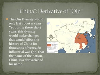 The Qin Dynasty would
only last about 11 years.
Yet during these short
years, this dynasty
would make changes
that would effect the
history of China for
thousands of years. So
influential was Qin, that
the name of the nation,
China, is a derivative of
his name.
 