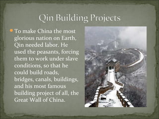 To make China the most
glorious nation on Earth,
Qin needed labor. He
used the peasants, forcing
them to work under slave
conditions, so that he
could build roads,
bridges, canals, buildings,
and his most famous
building project of all, the
Great Wall of China.
 