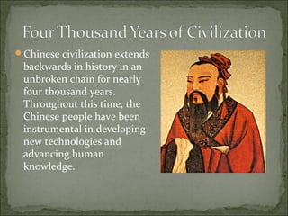 Chinese civilization extends
backwards in history in an
unbroken chain for nearly
four thousand years.
Throughout this time, the
Chinese people have been
instrumental in developing
new technologies and
advancing human
knowledge.
 