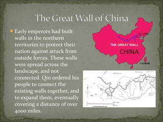 Early emperors had built
walls in the northern
territories to protect their
nation against attack from
outside forces. These walls
were spread across the
landscape, and not
connected. Qin ordered his
people to connect the
existing walls together, and
to expand them, eventually
covering a distance of over
4000 miles.
THE GREAT WALL
 