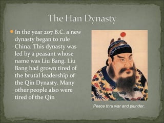 In the year 207 B.C. a new
dynasty began to rule
China. This dynasty was
led by a peasant whose
name was Liu Bang. Liu
Bang had grown tired of
the brutal leadership of
the Qin Dynasty. Many
other people also were
tired of the Qin
Peace thru war and plunder.
 