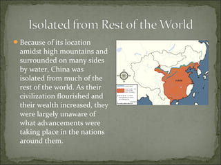 Because of its location
amidst high mountains and
surrounded on many sides
by water, China was
isolated from much of the
rest of the world. As their
civilization flourished and
their wealth increased, they
were largely unaware of
what advancements were
taking place in the nations
around them.
 