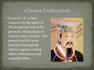 In 139 B.C.E., a Han
emperor by the name of
Wudi sent out one of his
generals, Zhang Qian, to
explore other nations. This
general and his army
marched throughout
distant regions visiting
other civilizations and
nomadic tribes.
 