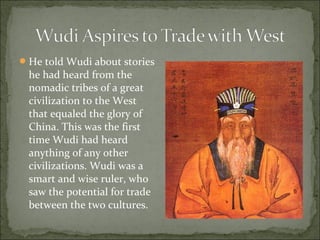 He told Wudi about stories
he had heard from the
nomadic tribes of a great
civilization to the West
that equaled the glory of
China. This was the first
time Wudi had heard
anything of any other
civilizations. Wudi was a
smart and wise ruler, who
saw the potential for trade
between the two cultures.
 