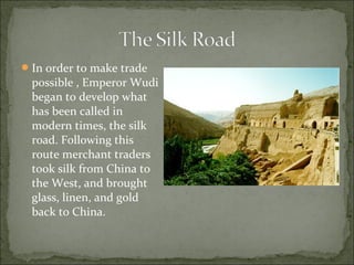 In order to make trade
possible , Emperor Wudi
began to develop what
has been called in
modern times, the silk
road. Following this
route merchant traders
took silk from China to
the West, and brought
glass, linen, and gold
back to China.
 