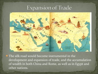 The silk road would become instrumental in the
development and expansion of trade, and the accumulation
of wealth in both China and Rome, as well as in Egypt and
other nations.
 