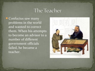 Confucius saw many
problems in the world
and wanted to correct
them. When his attempts
to become an advisor to a
number of different
government officials
failed, he became a
teacher.
 