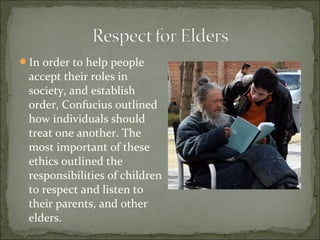 In order to help people
accept their roles in
society, and establish
order, Confucius outlined
how individuals should
treat one another. The
most important of these
ethics outlined the
responsibilities of children
to respect and listen to
their parents, and other
elders.
 
