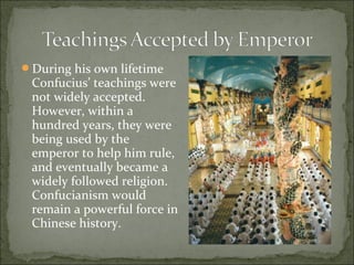 During his own lifetime
Confucius’ teachings were
not widely accepted.
However, within a
hundred years, they were
being used by the
emperor to help him rule,
and eventually became a
widely followed religion.
Confucianism would
remain a powerful force in
Chinese history.
 