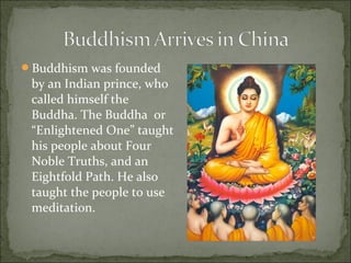 Buddhism was founded
by an Indian prince, who
called himself the
Buddha. The Buddha or
“Enlightened One” taught
his people about Four
Noble Truths, and an
Eightfold Path. He also
taught the people to use
meditation.
 