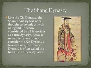 Like the Xia Dynasty, the
Shang Dynasty was once
thought to be only a myth
or legend. It is now
considered by all historians
as a true dynasty. Because
many historians do not
consider the Xia Dynasty a
true dynasty, the Shang
Dynasty is often called the
first true Chinese dynasty.
 