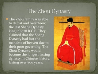 The Zhou family was able
to defeat and overthrow
the last Shang Dynasty
king in 1028 B.C.E. They
claimed that the Shang
Dynasty had lost the
mandate of heaven due to
their poor governing. The
Zhou Dynasty would
become the longest lasting
dynasty in Chinese history,
lasting over 800 years.
 
