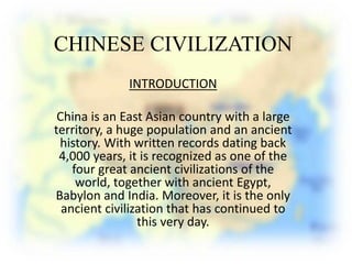 CHINESE CIVILIZATION
INTRODUCTION
China is an East Asian country with a large
territory, a huge population and an ancient
history. With written records dating back
4,000 years, it is recognized as one of the
four great ancient civilizations of the
world, together with ancient Egypt,
Babylon and India. Moreover, it is the only
ancient civilization that has continued to
this very day.
 