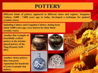 POTTERY
Different kinds of pottery appeared in different times and regions. Yangshao
Culture, 5,000 - 7,000 years ago to today, developed a technique for painted
ceramic wares.
Qujialing Culture and Longshan Culture, dating back
about 4,000 years ago, were known for their black
ceramic wares.
Another fine example of
beautifully crafted
pottery is the tricolor
glazed pottery of the
Tang Dynasty (618 -
907).
Another choice pottery
that won great
reputation for hundreds
of years is purple clay
pottery.
 