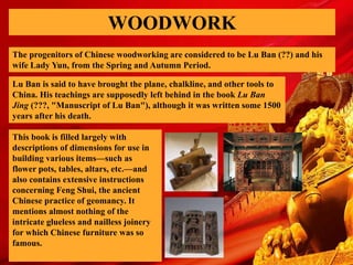 WOODWORK
The progenitors of Chinese woodworking are considered to be Lu Ban (??) and his
wife Lady Yun, from the Spring and Autumn Period.
Lu Ban is said to have brought the plane, chalkline, and other tools to
China. His teachings are supposedly left behind in the book Lu Ban
Jing (???, "Manuscript of Lu Ban"), although it was written some 1500
years after his death.
This book is filled largely with
descriptions of dimensions for use in
building various items—such as
flower pots, tables, altars, etc.—and
also contains extensive instructions
concerning Feng Shui, the ancient
Chinese practice of geomancy. It
mentions almost nothing of the
intricate glueless and nailless joinery
for which Chinese furniture was so
famous.
 