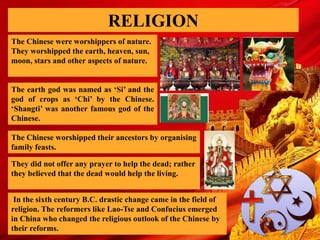 RELIGION
The Chinese were worshippers of nature.
They worshipped the earth, heaven, sun,
moon, stars and other aspects of nature.
The earth god was named as ‘Si’ and the
god of crops as ‘Chi’ by the Chinese.
‘Shangti’ was another famous god of the
Chinese.
The Chinese worshipped their ancestors by organising
family feasts.
They did not offer any prayer to help the dead; rather
they believed that the dead would help the living.
In the sixth century B.C. drastic change came in the field of
religion. The reformers like Lao-Tse and Confucius emerged
in China who changed the religious outlook of the Chinese by
their reforms.
 