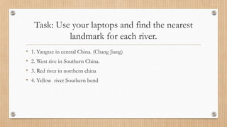 Task: Use your laptops and find the nearest
landmark for each river.
• 1. Yangtze in central China. (Chang Jiang)
• 2. West rive in Southern China.
• 3. Red river in northern china
• 4. Yellow river Southern bend
 
