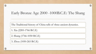 Early Bronze Age 2000 -1000B.C.E: The Shang
The Traditional history of China tells of three ancient dynasties.
1. Xia (2205-1766 B.C.E)
2. Shang (1766-1050 B.C.E)
3. Zhou (1050-265 B.C.E)
 