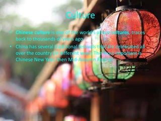 Culture
• Chinese culture is one of the world's oldest cultures, traces
back to thousands of years ago.
• China has several traditional festivals that are celebrated all
over the country (in different ways) The most important is
Chinese New Year, then Mid-Autumn Festival.
 