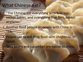 What Chinese eat?
• "The Chinese eat everything with four legs,
except tables, and everything that flies, except
airplanes.”
• Another food people associate with China is
TEA.
• People use to eat their food with chopsticks or
hands.
• Soya beans and cucumber are native to china.
 