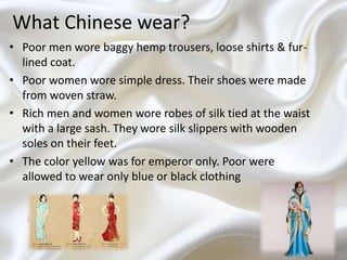 What Chinese wear?
• Poor men wore baggy hemp trousers, loose shirts & fur-
lined coat.
• Poor women wore simple dress. Their shoes were made
from woven straw.
• Rich men and women wore robes of silk tied at the waist
with a large sash. They wore silk slippers with wooden
soles on their feet.
• The color yellow was for emperor only. Poor were
allowed to wear only blue or black clothing
 