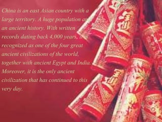 China is an east Asian country with a
large territory. A huge population and
an ancient history. With written
records dating back 4,000 years, it is
recognized as one of the four great
ancient civilizations of the world,
together with ancient Egypt and India.
Moreover, it is the only ancient
civilization that has continued to this
very day.
 