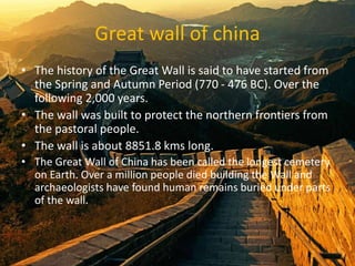Great wall of china
• The history of the Great Wall is said to have started from
the Spring and Autumn Period (770 - 476 BC). Over the
following 2,000 years.
• The wall was built to protect the northern frontiers from
the pastoral people.
• The wall is about 8851.8 kms long.
• The Great Wall of China has been called the longest cemetery
on Earth. Over a million people died building the Wall and
archaeologists have found human remains buried under parts
of the wall.
 
