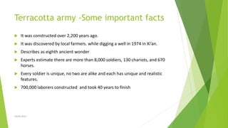 Terracotta army -Some important facts
 It was constructed over 2,200 years ago.
 It was discovered by local farmers. while digging a well in 1974 in Xi’an.
 Describes as eighth ancient wonder
 Experts estimate there are more than 8,000 soldiers, 130 chariots, and 670
horses.
 Every soldier is unique, no two are alike and each has unique and realistic
features.
 700,000 laborers constructed and took 40 years to finish
Zahida Amin
 