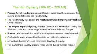 The Han Dynasty (206 BC – 220 AD)
 Peasant Revolt -Liu Bang, a peasant leader, overthrew the unpopular Qin
regime and established the Han Dynasty.
 The Han Dynasty was one of the most powerful and important dynasties in
China's history.
 The longest imperial dynasty, the Han Dynasty, was known for starting the
Silk Road trade and connecting China with Central Asia and Europe.
 Bureaucratic system introduced in which promotion was based on merit
 Confucianism was adopted by the state for national governance.
 agriculture, handicrafts, and commerce developed rapidly.
 The multiethnic country became more united during the Han regime.
Zahida Amin
 