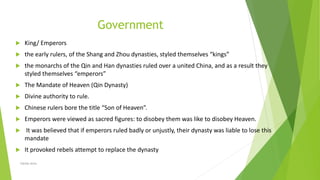 Government
 King/ Emperors
 the early rulers, of the Shang and Zhou dynasties, styled themselves “kings”
 the monarchs of the Qin and Han dynasties ruled over a united China, and as a result they
styled themselves “emperors”
 The Mandate of Heaven (Qin Dynasty)
 Divine authority to rule.
 Chinese rulers bore the title “Son of Heaven”.
 Emperors were viewed as sacred figures: to disobey them was like to disobey Heaven.
 It was believed that if emperors ruled badly or unjustly, their dynasty was liable to lose this
mandate
 It provoked rebels attempt to replace the dynasty
Zahida Amin
 