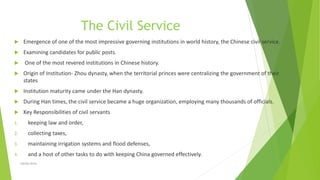 The Civil Service
 Emergence of one of the most impressive governing institutions in world history, the Chinese civil service.
 Examining candidates for public posts.
 One of the most revered institutions in Chinese history.
 Origin of Institution- Zhou dynasty, when the territorial princes were centralizing the government of their
states
 Institution maturity came under the Han dynasty.
 During Han times, the civil service became a huge organization, employing many thousands of officials.
 Key Responsibilities of civil servants
1. keeping law and order,
2. collecting taxes,
3. maintaining irrigation systems and flood defenses,
4. and a host of other tasks to do with keeping China governed effectively.
Zahida Amin
 