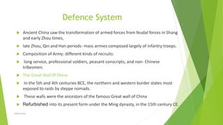 Defence System
 Ancient China saw the transformation of armed forces from feudal forces in Shang
and early Zhou times,
 late Zhou, Qin and Han periods- mass armies composed largely of infantry troops.
 Composition of Army: different kinds of recruits:
 long service, professional soldiers, peasant conscripts, and non- Chinese
tribesmen.
 The Great Wall 0f China
 In the 5th and 4th centuries BCE, the northern and western border states most
exposed to raids by steppe nomads.
 These walls were the ancestors of the famous Great wall of China
 Refurbished into its present form under the Ming dynasty, in the 15th century CE.
Zahida Amin
 