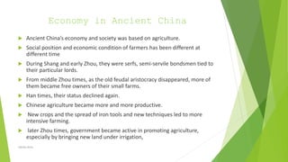 Economy in Ancient China
 Ancient China’s economy and society was based on agriculture.
 Social position and economic condition of farmers has been different at
different time
 During Shang and early Zhou, they were serfs, semi-servile bondsmen tied to
their particular lords.
 From middle Zhou times, as the old feudal aristocracy disappeared, more of
them became free owners of their small farms.
 Han times, their status declined again.
 Chinese agriculture became more and more productive.
 New crops and the spread of iron tools and new techniques led to more
intensive farming.
 later Zhou times, government became active in promoting agriculture,
especially by bringing new land under irrigation,
Zahida Amin
 
