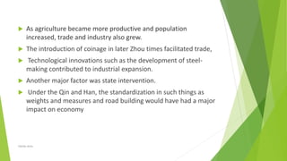  As agriculture became more productive and population
increased, trade and industry also grew.
 The introduction of coinage in later Zhou times facilitated trade,
 Technological innovations such as the development of steel-
making contributed to industrial expansion.
 Another major factor was state intervention.
 Under the Qin and Han, the standardization in such things as
weights and measures and road building would have had a major
impact on economy
Zahida Amin
 