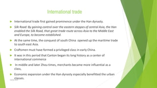 International trade
 International trade first gained prominence under the Han dynasty.
 Silk Road: By gaining control over the eastern steppes of central Asia, the Han
enabled the Silk Road, that great trade route across Asia to the Middle East
and Europe, to become established.
 At the same time, the conquest of south China opened up the maritime trade
to south east Asia.
 Craftsmen must have formed a privileged class in early China.
 It was in this period that Canton began its long history as a center of
international commerce
 In middle and later Zhou times, merchants became more influential as a
class,
 Economic expansion under the Han dynasty especially benefitted the urban
classes.
Zahida Amin
 